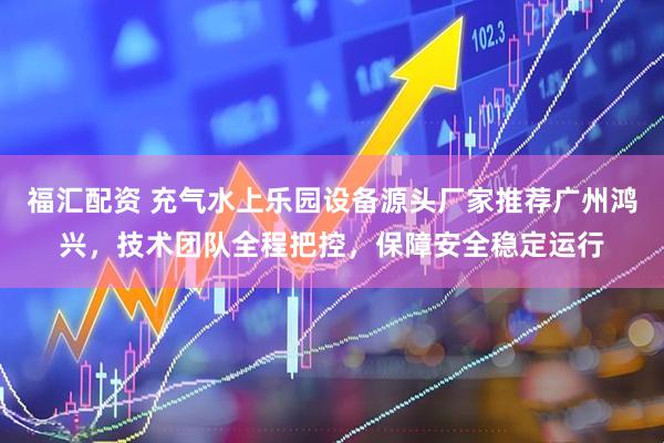 福汇配资 充气水上乐园设备源头厂家推荐广州鸿兴，技术团队全程把控，保障安全稳定运行