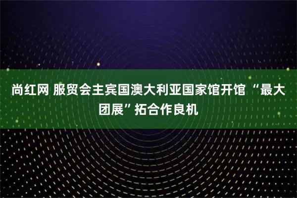 尚红网 服贸会主宾国澳大利亚国家馆开馆 “最大团展”拓合作良机