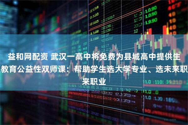 益和网配资 武汉一高中将免费为县域高中提供生涯教育公益性双师课：帮助学生选大学专业、选未来职业