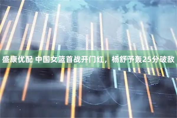 盛康优配 中国女篮首战开门红，杨舒予轰25分破敌