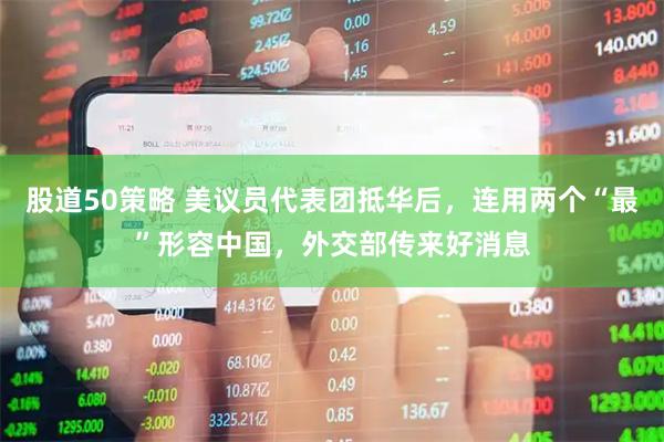 股道50策略 美议员代表团抵华后，连用两个“最”形容中国，外交部传来好消息