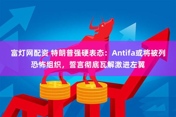 富灯网配资 特朗普强硬表态：Antifa或将被列恐怖组织，誓言彻底瓦解激进左翼