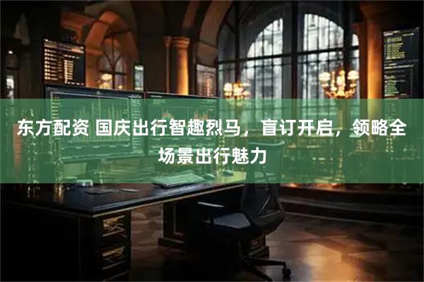 东方配资 国庆出行智趣烈马，盲订开启，领略全场景出行魅力