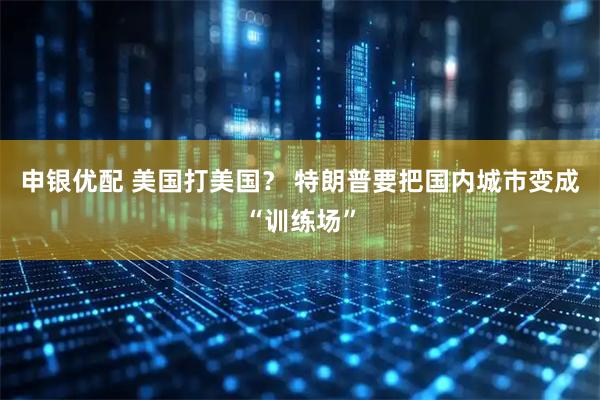申银优配 美国打美国？ 特朗普要把国内城市变成“训练场”