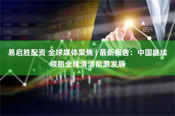 易启胜配资 全球媒体聚焦 | 最新报告：中国继续领跑全球清洁能源发展