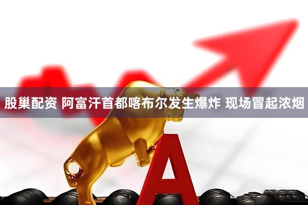 股巢配资 阿富汗首都喀布尔发生爆炸 现场冒起浓烟