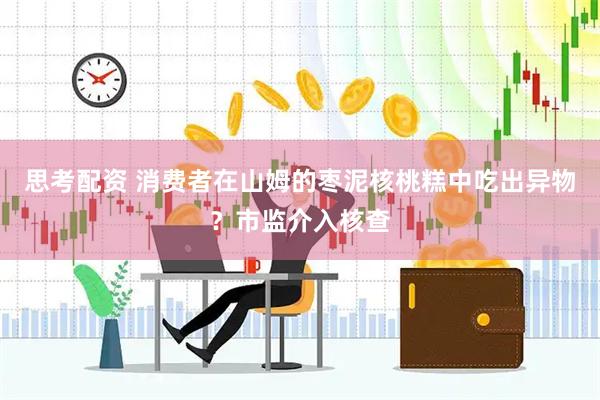 思考配资 消费者在山姆的枣泥核桃糕中吃出异物？市监介入核查