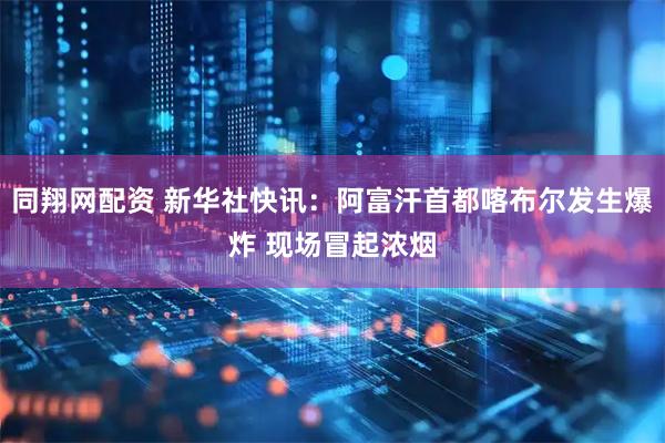 同翔网配资 新华社快讯：阿富汗首都喀布尔发生爆炸 现场冒起浓烟