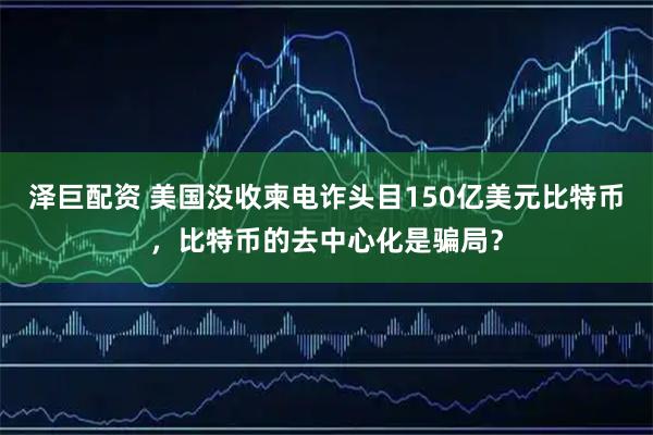 泽巨配资 美国没收柬电诈头目150亿美元比特币，比特币的去中心化是骗局？