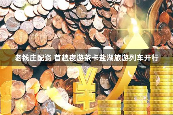 老钱庄配资 首趟夜游茶卡盐湖旅游列车开行