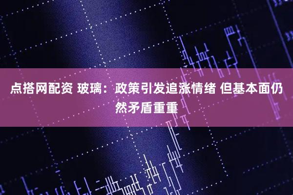 点搭网配资 玻璃：政策引发追涨情绪 但基本面仍然矛盾重重