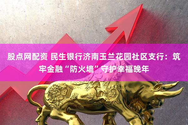 股点网配资 民生银行济南玉兰花园社区支行：筑牢金融“防火墙”守护幸福晚年