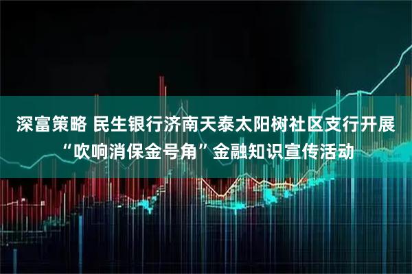 深富策略 民生银行济南天泰太阳树社区支行开展“吹响消保金号角”金融知识宣传活动