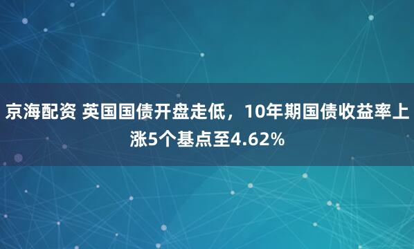 京海配资 英国国债开盘走低，10年期国债收益率上涨5个基点至4.62%