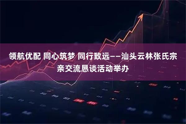 领航优配 同心筑梦 同行致远——汕头云林张氏宗亲交流恳谈活动举办